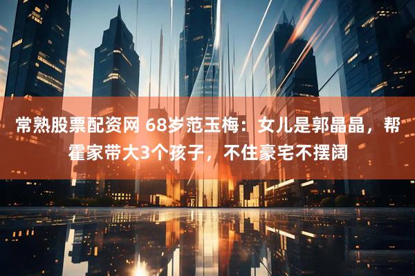 常熟股票配资网 68岁范玉梅：女儿是郭晶晶，帮霍家带大3个孩子，不住豪宅不摆阔