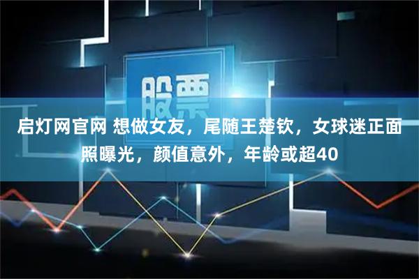 启灯网官网 想做女友，尾随王楚钦，女球迷正面照曝光，颜值意外，年龄或超40