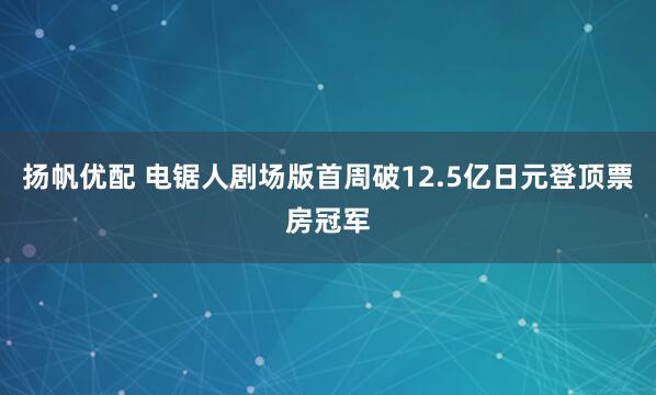 扬帆优配 电锯人剧场版首周破12.5亿日元登顶票房冠军