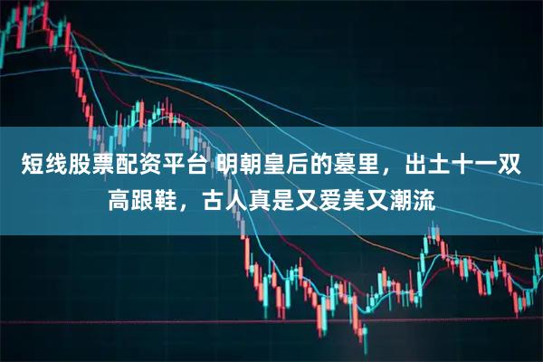 短线股票配资平台 明朝皇后的墓里，出土十一双高跟鞋，古人真是又爱美又潮流