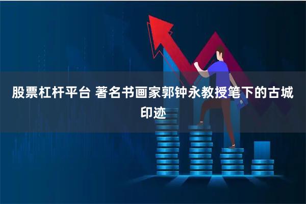 股票杠杆平台 著名书画家郭钟永教授笔下的古城印迹