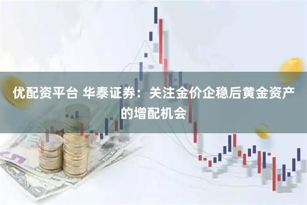 优配资平台 华泰证券：关注金价企稳后黄金资产的增配机会