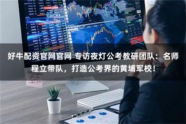 好牛配资官网官网 专访夜灯公考教研团队：名师程立带队，打造公考界的黄埔军校！