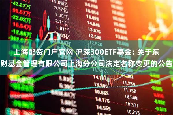 上海配资门户官网 沪深300ETF基金: 关于东财基金管理有限公司上海分公司法定名称变更的公告
