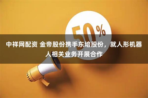 中祥网配资 金帝股份携手东培股份,就人形机器人相关业务开展合作