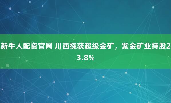 新牛人配资官网 川西探获超级金矿,紫金矿业持股23.8%