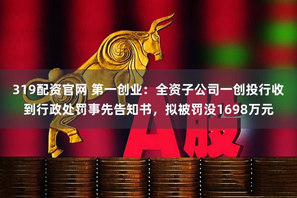 319配资官网 第一创业：全资子公司一创投行收到行政处罚事先告知书，拟被罚没1698万元
