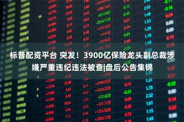 标普配资平台 突发!3900亿保险龙头副总裁涉嫌严重违纪违法被查|盘后公告集锦