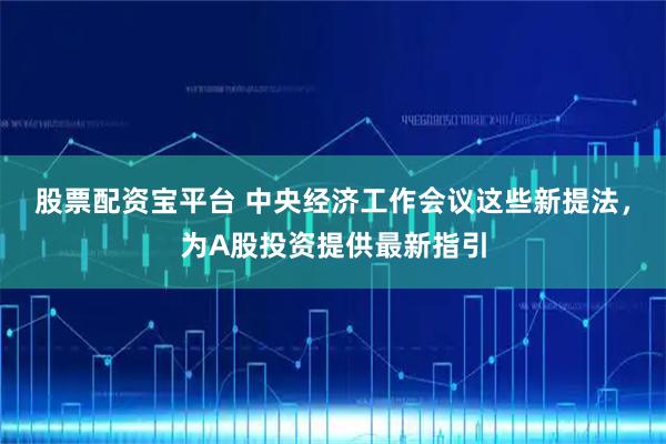 股票配资宝平台 中央经济工作会议这些新提法，为A股投资提供最新指引
