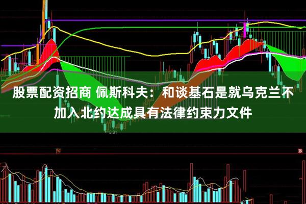 股票配资招商 佩斯科夫：和谈基石是就乌克兰不加入北约达成具有法律约束力文件