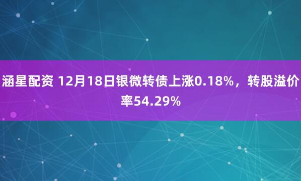 涵星配资 12月18日银微转债上涨0.18%，转股溢价率54.29%