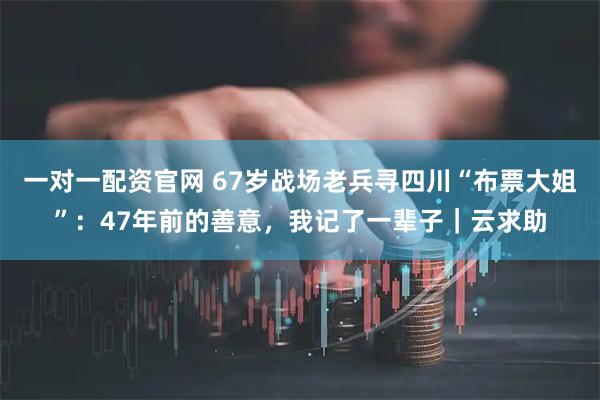 一对一配资官网 67岁战场老兵寻四川“布票大姐”：47年前的善意，我记了一辈子｜云求助