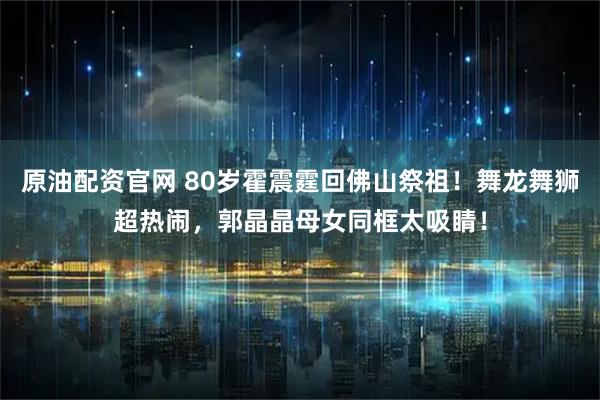 原油配资官网 80岁霍震霆回佛山祭祖！舞龙舞狮超热闹，郭晶晶母女同框太吸睛！