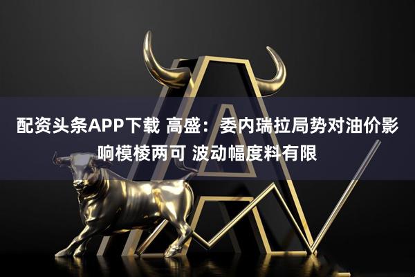 配资头条APP下载 高盛：委内瑞拉局势对油价影响模棱两可 波动幅度料有限