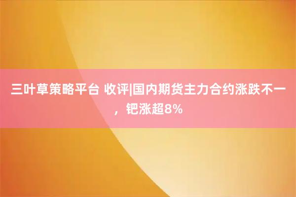三叶草策略平台 收评|国内期货主力合约涨跌不一，钯涨超8%