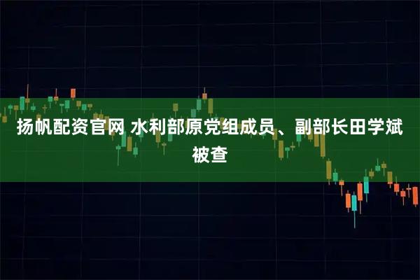扬帆配资官网 水利部原党组成员、副部长田学斌被查