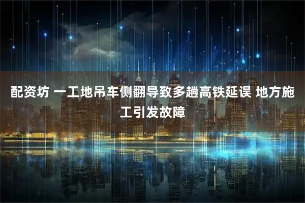 配资坊 一工地吊车侧翻导致多趟高铁延误 地方施工引发故障