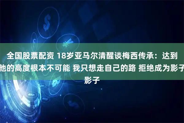 全国股票配资 18岁亚马尔清醒谈梅西传承：达到他的高度根本不可能 我只想走自己的路 拒绝成为影子