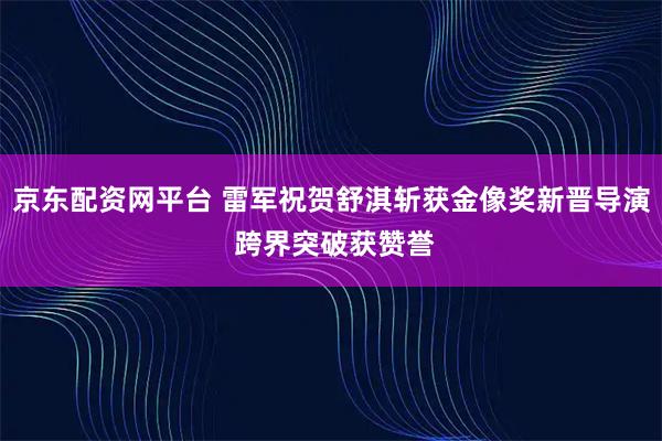 京东配资网平台 雷军祝贺舒淇斩获金像奖新晋导演 跨界突破获赞誉