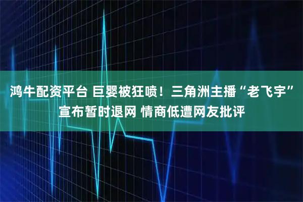 鸿牛配资平台 巨婴被狂喷！三角洲主播“老飞宇”宣布暂时退网 情商低遭网友批评