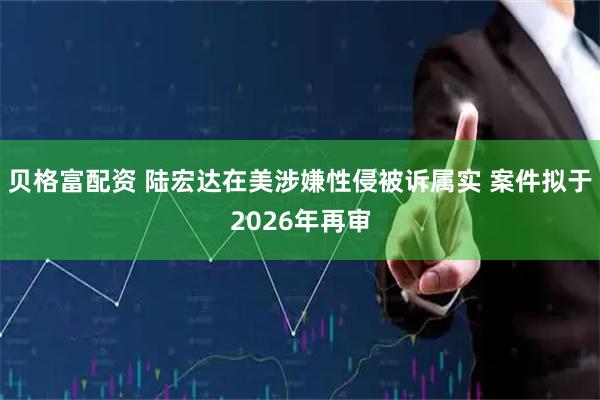 贝格富配资 陆宏达在美涉嫌性侵被诉属实 案件拟于2026年再审