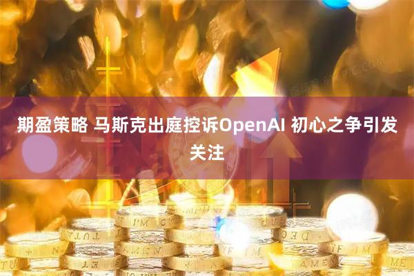 期盈策略 马斯克出庭控诉OpenAI 初心之争引发关注