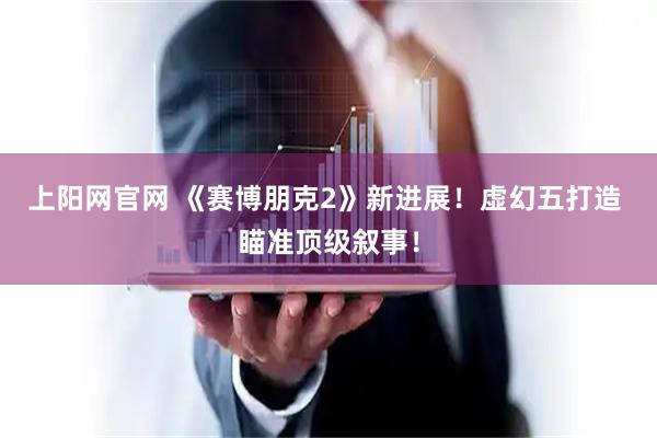 上阳网官网 《赛博朋克2》新进展！虚幻五打造 瞄准顶级叙事！