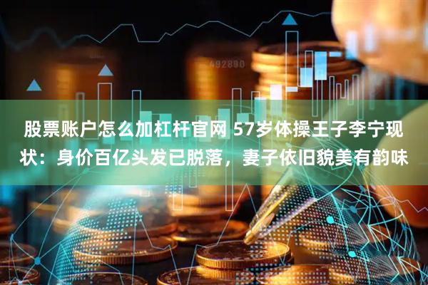 股票账户怎么加杠杆官网 57岁体操王子李宁现状：身价百亿头发已脱落，妻子依旧貌美有韵味