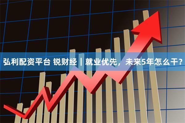 弘利配资平台 锐财经｜就业优先，未来5年怎么干？
