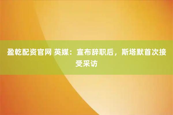 盈乾配资官网 英媒:宣布辞职后,斯塔默首次接受采访