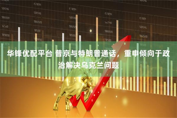 华锋优配平台 普京与特朗普通话，重申倾向于政治解决乌克兰问题