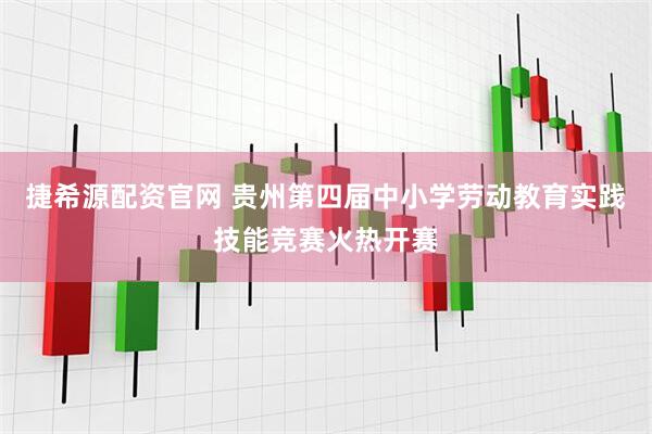 捷希源配资官网 贵州第四届中小学劳动教育实践技能竞赛火热开赛