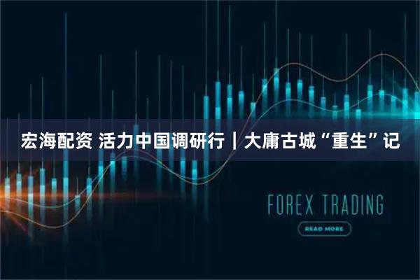 宏海配资 活力中国调研行｜大庸古城“重生”记