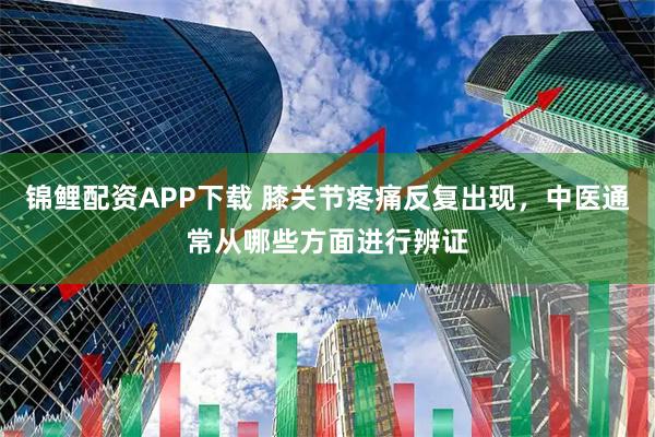 锦鲤配资APP下载 膝关节疼痛反复出现，中医通常从哪些方面进行辨证
