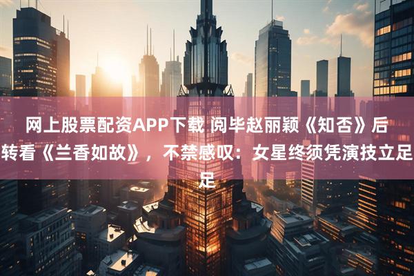 网上股票配资APP下载 阅毕赵丽颖《知否》后转看《兰香如故》，不禁感叹：女星终须凭演技立足