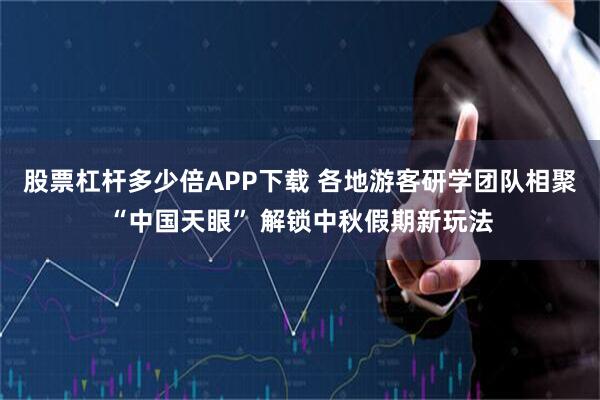 股票杠杆多少倍APP下载 各地游客研学团队相聚“中国天眼” 解锁中秋假期新玩法
